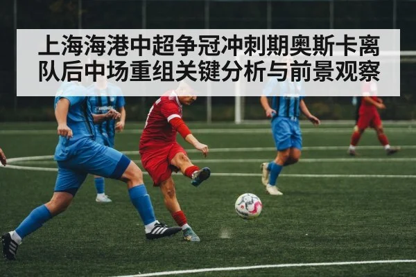 上海海港中超争冠冲刺期奥斯卡离队后中场重组关键分析与前景观察