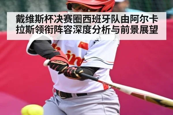 戴维斯杯决赛圈西班牙队由阿尔卡拉斯领衔阵容深度分析与前景展望